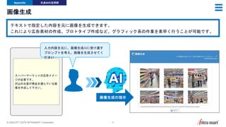 © 2024 NTT DATA INTRAMART Corporation 51
画像生成
Appendix 生成AIの活用例
テキストで指定した内容を元に画像を生成できます。
これにより広告素材の作成、プロトタイプ作成など、グラフィック系の作業を素早く行うことが可能です。
スーパーマーケットの広告イメー
ジが必要です。
沢山のお客が商品を選んでいる画
像を作成して下さい。
画像生成の指示
入力内容を元に、画像生成AIに受け渡す
プロンプトを考え、画像を生成させてく
ださい
 