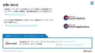 © 2024 NTT DATA INTRAMART Corporation 53
ご質問等ございましたら、下記へお問い合わせください。
お問い合わせ
• 当資料は、アップデートの主要トピックスに限定した説明資料です。
アップデートに関する情報は、要件情報公開サイトをご参照下さい。
► https://issue.intra-mart.jp/
• システム要件や制限事項につきましては、各製品のリリースノートを
必ずご確認下さい。
► https://www.intra-mart.jp/document/library/
株式会社エヌ・ティ・ティ・データ・イントラマート
セールス＆マーケティング本部
Eメール： contact@intra-mart.jp
webフォーム： https://www.intra-mart.jp/inquiry.html
 