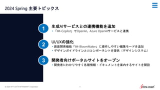 © 2024 NTT DATA INTRAMART Corporation 8
2024 Spring 主要トピックス
生成AIサービスとの連携機能を追加
• 「IM-Copilot」でOpenAI、Azure OpenAIサービスと連携
1
UI/UXの強化
• 画面開発機能「IM-BloomMaker」に操作しやすい編集モードを追加
• デザインガイドラインとUIコンポーネントを提供（デザインシステム）
2
開発者向けポータルサイトをオープン
• 開発者にわかりやすく各種情報・ドキュメントを案内するサイトを開設
3
 