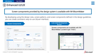 © 2024 NTT DATA INTRAMART Corporation 12
② Enhanced UI/UX
2024 Spring Key Topics
Screen components provided by the design system is available with IM-BloomMaker
By developing using the design rules, screen patterns, and screen components defined in the design guidelines,
you can create consistent, easy-to-use UI(user interface).
*This screen is under development and may be changed by the time of official release.
Screen Components
Low-code Development
Screen
Screen components are available with IM-
BloomMaker (content type “imds”)
 