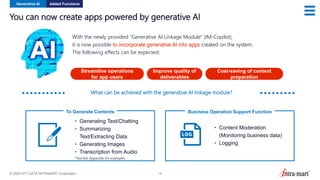 © 2024 NTT DATA INTRAMART Corporation 18
You can now create apps powered by generative AI
With the newly provided “Generative AI Linkage Module" (IM-Copilot),
it is now possible to incorporate generative AI into apps created on the system.
The following effects can be expected:
Streamline operations
for app users
Improve quality of
deliverables
Cost-saving of content
preparation
Generative AI Added Functions
To Generate Contents
• Generating Text/Chatting
• Summarizing
Text/Extracting Data
• Generating Images
• Transcription from Audio
*See the Appendix for examples
Business Operation Support Function
• Content Moderation
(Monitoring business data)
• Logging
What can be achieved with the generative AI linkage module?
 