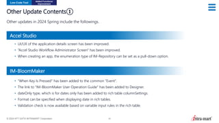 © 2024 NTT DATA INTRAMART Corporation 26
Other Update Contents①
Other updates in 2024 Spring include the followings.
Low-Code Tool
Added Functions/
Improvement
• UI/UX of the application details screen has been improved.
• “Accel Studio Workflow Administrator Screen" has been improved.
• When creating an app, the enumeration type of IM-Repository can be set as a pull-down option.
• “When Key Is Pressed" has been added to the common “Event".
• The link to “IM-BloomMaker User Operation Guide” has been added to Designer.
• dateOnly type, which is for dates only has been added to rich table columnSettings.
• Format can be specified when displaying date in rich tables.
• Validation check is now available based on variable input rules in the rich table.
Accel Studio
IM-BloomMaker
 
