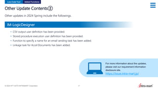 © 2024 NTT DATA INTRAMART Corporation 27
Other Update Contents②
Other updates in 2024 Spring include the followings.
Low-Code Tool Added Functions
• CSV output user definition has been provided.
• Stored procedure execution user definition has been provided.
• Function to specify a name for an email sending task has been added.
• Linkage task for Accel Documents has been added.
For more information about the updates,
please visit our requirement information
disclosure site.
https://issue.intra-mart.jp/
IM-LogicDesigner
 