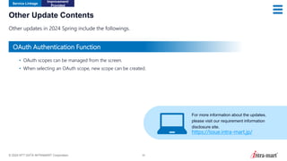 © 2024 NTT DATA INTRAMART Corporation 35
Other Update Contents
Other updates in 2024 Spring include the followings.
Service Linkage
Improvement/
Provided
• OAuth scopes can be managed from the screen.
• When selecting an OAuth scope, new scope can be created. ​
OAuth Authentication Function
For more information about the updates,
please visit our requirement information
disclosure site.
https://issue.intra-mart.jp/
 