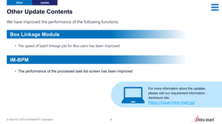 © 2024 NTT DATA INTRAMART Corporation 38
Other Update Contents
We have improved the performance of the following functions:
Other Update
• The speed of batch linkage job for Box users has been improved
• The performance of the processed task list screen has been improved
For more information about the updates,
please visit our requirement information
disclosure site.
https://issue.intra-mart.jp/
Box Linkage Module
IM-BPM
 