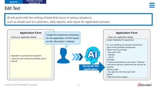 © 2024 NTT DATA INTRAMART Corporation 46
Edit Text
Appendix
Examples of using
generative AI
AI will assist with the writing of texts that occur in various situations,
such as emails sent to customers, daily reports, and inputs for application process.
Application to purchase XXX equipment
I need it by next month and immediate order is
required
Enter your application details
Application Form
subject: Application for equipments
Hi, I am contacting you because I would like to
apply for the purchase of equipments.
[Items I want to purchase]
- Item name: XXX
- Quantity:
- Use for:
[Purpose]
I need the above items by next month. Therefore, I
would like to ask you to place the order as soon as
possible.
[Delivery Date]
- Due date: By 〇th of the next month
[Notes]
Thank you for your support.
Application Form
Enter your application details
Generate the
application
Create the sentences necessary
for the application of XXX based
on the information I entered.
 