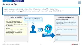 © 2024 NTT DATA INTRAMART Corporation 47
Summarize Text
Appendix
Examples of using
generative AI
You can easily summarize records of interactions with customers and workflow routing history.
For example, by summarizing past interactions, you can quickly make decisions about the next action.
day/month
Inquiry about the proposed product
In response to the inquiry about product
specifications, we replied that it can be achieved
with XX function.
History of Inquiries
Replied that it can be resolved by incorporating
XX function and XX.
Ongoing Inquiry Screen
Summary of past inquiries
Generate a
summary
day/month
Inquiry regarding how to customize XX function
and display XX according to XX screen
we replied that it can be customized by
incorporating XX
Please provide further information regarding XX.
・・・・・・
・・・・・・
・・・・
・・・・
・・・・
Inquiry about
Response
Summarize the past inquiries
 
