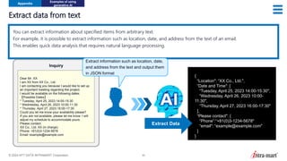 © 2024 NTT DATA INTRAMART Corporation 50
Extract data from text
Appendix
Examples of using
generative AI
{
“Location": “XX Co., Ltd.",
“Date and Time": [
“Tuesday, April 25, 2023 14:00-15:30",
“Wednesday, April 26, 2023 10:00-
11:30",
“Thursday, April 27, 2023 16:00-17:30"
],
“Please contact": {
“Phone”:“+81(0)3-1234-5678"
“email": “example@example.com"
}
}
You can extract information about specified items from arbitrary text.
For example, it is possible to extract information such as location, date, and address from the text of an email.
This enables quick data analysis that requires natural language processing.
Dear Mr. XX
I am XX from XX Co., Ltd.
I am contacting you because I would like to set up
an important meeting regarding the project.
I would be available on the following dates;
【Possible Dates】
* Tuesday, April 25, 2023 14:00-15:30
* Wednesday, April 26, 2023 10:00-11:30
* Thursday, April 27, 2023 16:00-17:30
Could you let me know your availability please?
If you are not available, please let me know. I will
adjust my schedule to accommodate yours.
Please contact:
XX Co., Ltd. XX (in charge)
Phone: +81(0)3-1234-5678
Email: example@example.com
Inquiry
Extract Data
Extract information such as location, date,
and address from the text and output them
in JSON format
 
