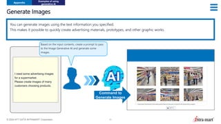 © 2024 NTT DATA INTRAMART Corporation 51
Generate Images
Appendix
Examples of using
generative AI
You can generate images using the text information you specified.
This makes it possible to quickly create advertising materials, prototypes, and other graphic works.
I need some advertising images
for a supermarket.
Please create images of many
customers choosing products.
Command to
Generate Images
Based on the input contents, create a prompt to pass
to the Image Generative AI and generate some
images.
 