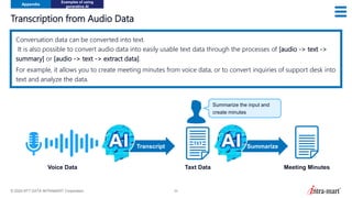 © 2024 NTT DATA INTRAMART Corporation 52
Transcription from Audio Data
Appendix
Examples of using
generative AI
Conversation data can be converted into text.
It is also possible to convert audio data into easily usable text data through the processes of [audio -> text ->
summary] or [audio -> text -> extract data].
For example, it allows you to create meeting minutes from voice data, or to convert inquiries of support desk into
text and analyze the data.
Voice Data Taxt Data
Summarize
Transcript
Summarize the input and
create minutes
Meeting Minutes
 