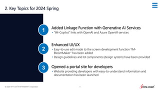 © 2024 NTT DATA INTRAMART Corporation 8
2. Key Topics for 2024 Spring
Added Linkage Function with Generative AI Services
• “IM-Copilot” links with OpenAI and Azure OpenAI services
1
Enhanced UI/UX
• Easy-to-use edit mode to the screen development function “IM-
BloomMaker” has been added
• Design guidelines and UI components (design system) have been provided
2
Opened a portal site for developers
• Website providing developers with easy-to-understand information and
documentation has been launched
3
 