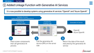 © 2024 NTT DATA INTRAMART Corporation 9
① Added Linkage Function with Generative AI Services
2024 Spring Key Topics
It is now possible to develop systems using generative AI services “OpenAI" and “Azure OpenAI"
Function for
Creating Screen
Function for
Creating Logic
Generative AI Service
Place screen components
that call generative AI
process
Call the generative AI
service (API) on the server
side
Return the data of the result
executed by the generative AI
service
1 2 3
OpenAI
Azure OpenAI
Examples of screen/
system development using generative AI
 