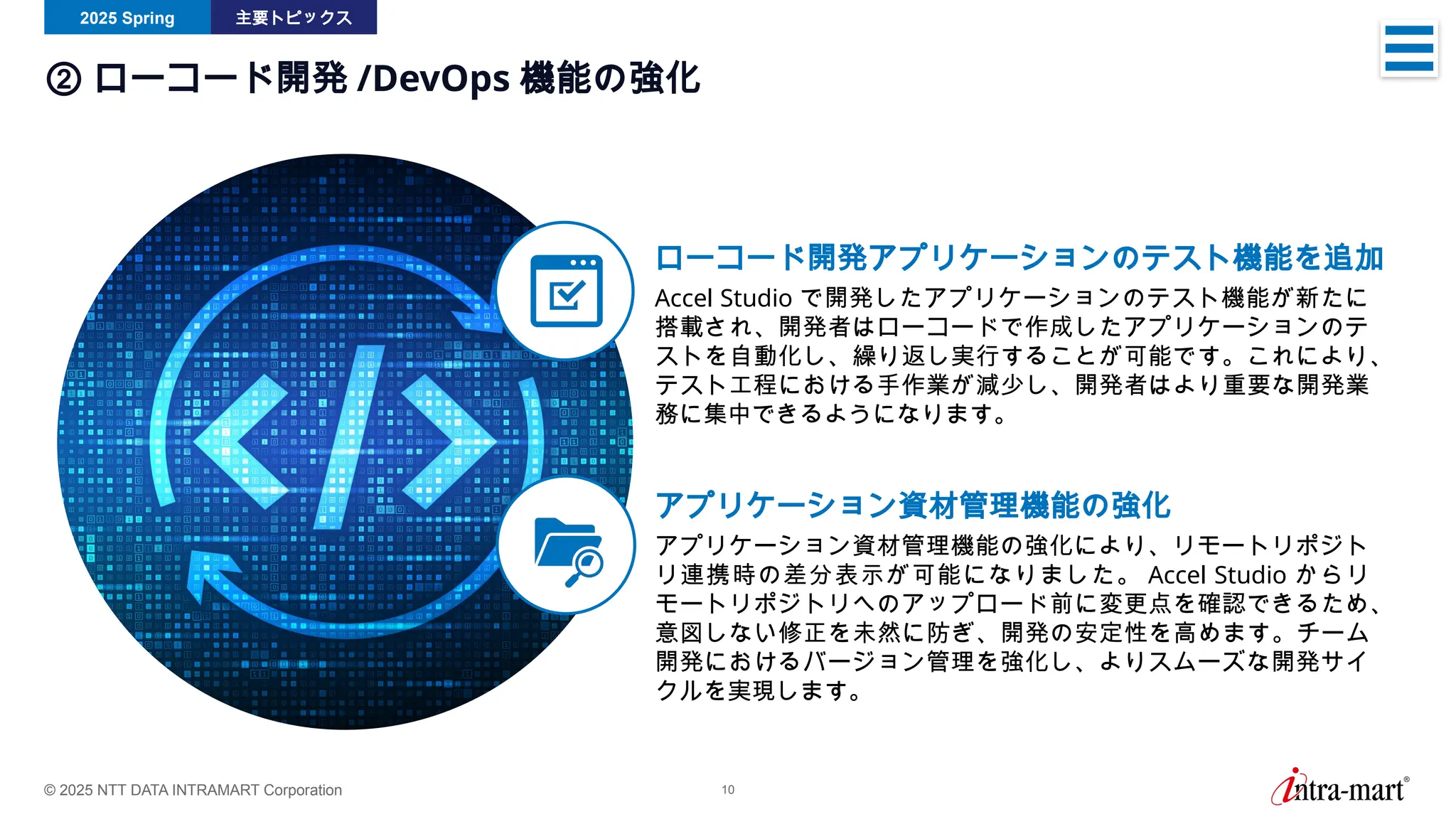 © 2025 NTT DATA INTRAMART Corporation 10
2025 Spring 主要トピックス
② ローコード開発 /DevOps 機能の強化
ローコード開発アプリケーションのテスト機能を追加
Accel Studio で開発したアプリケーションのテスト機能が新たに
搭載され、開発者はローコードで作成したアプリケーションのテ
ストを自動化し、繰り返し実行することが可能です。これにより、
テスト工程における手作業が減少し、開発者はより重要な開発業
務に集中できるようになります。
アプリケーション資材管理機能の強化
アプリケーション資材管理機能の強化により、リモートリポジト
リ連携時の差分表示が可能になりました。 Accel Studio からリ
モートリポジトリへのアップロード前に変更点を確認できるため、
意図しない修正を未然に防ぎ、開発の安定性を高めます。チーム
開発におけるバージョン管理を強化し、よりスムーズな開発サイ
クルを実現します。
 