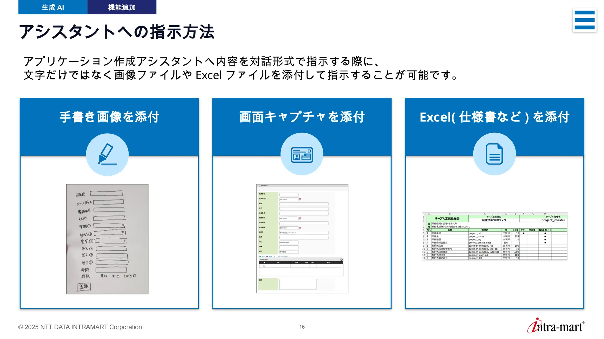© 2025 NTT DATA INTRAMART Corporation 16
アシスタントへの指示方法
生成 AI 機能追加
アプリケーション作成アシスタントへ内容を対話形式で指示する際に、
文字だけではなく画像ファイルや Excel ファイルを添付して指示することが可能です。
手書き画像を添付 画面キャプチャを添付 Excel( 仕様書など ) を添付
 