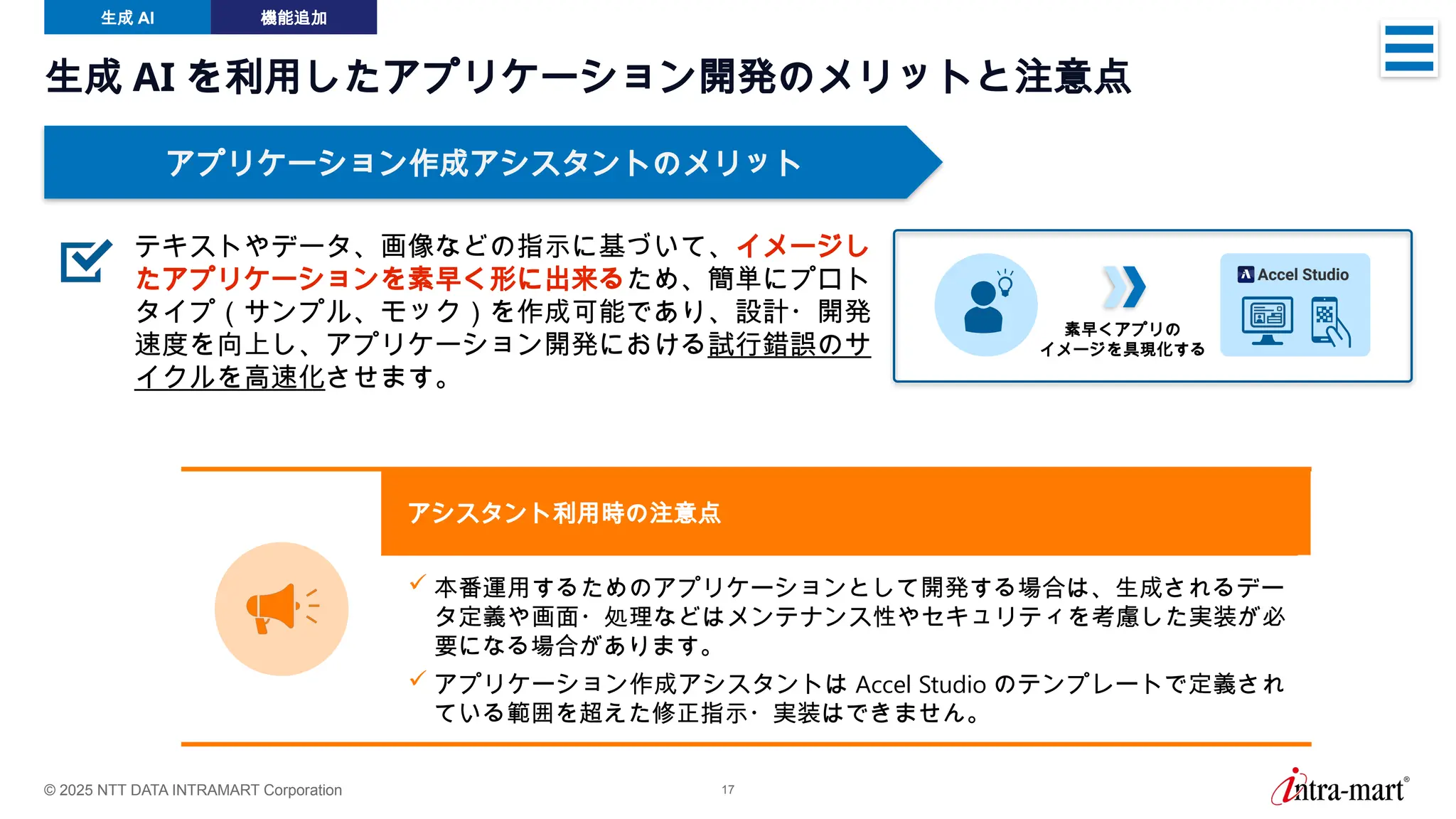 © 2025 NTT DATA INTRAMART Corporation 17
生成 AI 機能追加
生成 AI を利用したアプリケーション開発のメリットと注意点
アプリケーション作成アシスタントのメリット
 本番運用するためのアプリケーションとして開発する場合は、生成されるデー
タ定義や画面・処理などはメンテナンス性やセキュリティを考慮した実装が必
要になる場合があります。
 アプリケーション作成アシスタントは Accel Studio のテンプレートで定義され
ている範囲を超えた修正指示・実装はできません。
アシスタント利用時の注意点
テキストやデータ、画像などの指示に基づいて、イメージし
たアプリケーションを素早く形に出来るため、簡単にプロト
タイプ（サンプル、モック）を作成可能であり、設計・開発
速度を向上し、アプリケーション開発における試行錯誤のサ
イクルを高速化させます。
素早くアプリの
イメージを具現化する
 