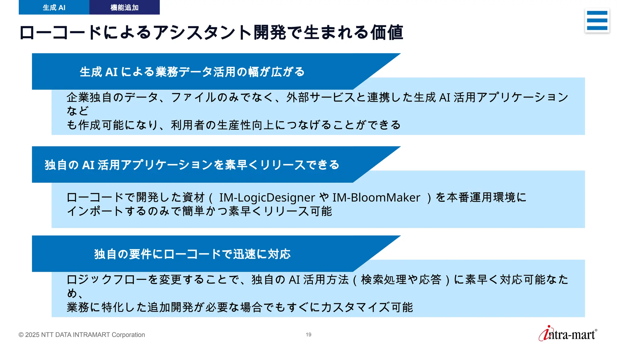 © 2025 NTT DATA INTRAMART Corporation 19
企業独自のデータ、ファイルのみでなく、外部サービスと連携した生成 AI 活用アプリケーション
など
も作成可能になり、利用者の生産性向上につなげることができる
ローコードによるアシスタント開発で生まれる価値
生成 AI 機能追加
生成 AI による業務データ活用の幅が広がる
ローコードで開発した資材（ IM-LogicDesigner や IM-BloomMaker ）を本番運用環境に
インポートするのみで簡単かつ素早くリリース可能
独自の AI 活用アプリケーションを素早くリリースできる
ロジックフローを変更することで、独自の AI 活用方法（検索処理や応答）に素早く対応可能なた
め、
業務に特化した追加開発が必要な場合でもすぐにカスタマイズ可能
独自の要件にローコードで迅速に対応
 