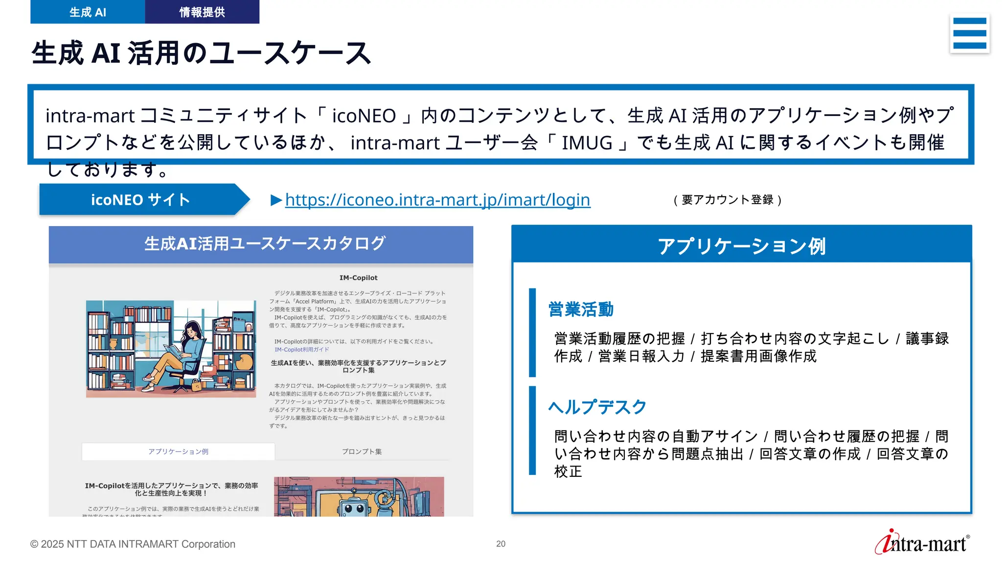 © 2025 NTT DATA INTRAMART Corporation 20
生成 AI 活用のユースケース
intra-mart コミュニティサイト「 icoNEO 」内のコンテンツとして、生成 AI 活用のアプリケーション例やプ
ロンプトなどを公開しているほか、 intra-mart ユーザー会「 IMUG 」でも生成 AI に関するイベントも開催
しております。
生成 AI 情報提供
icoNEO サイト ►https://iconeo.intra-mart.jp/imart/login
アプリケーション例
営業活動
営業活動履歴の把握／打ち合わせ内容の文字起こし／議事録
作成／営業日報入力／提案書用画像作成
ヘルプデスク
問い合わせ内容の自動アサイン／問い合わせ履歴の把握／問
い合わせ内容から問題点抽出／回答文章の作成／回答文章の
校正
（要アカウント登録）
 