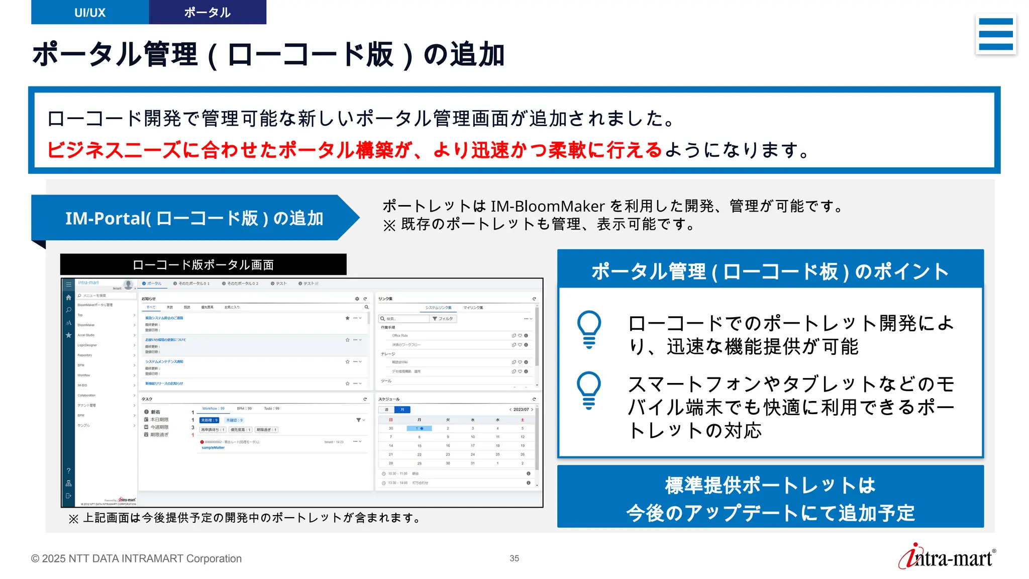 © 2025 NTT DATA INTRAMART Corporation 35
ポータル管理（ローコード版）の追加
ローコード開発で管理可能な新しいポータル管理画面が追加されました。
ビジネスニーズに合わせたポータル構築が、より迅速かつ柔軟に行えるようになります。
UI/UX ポータル
IM-Portal( ローコード版 ) の追加
ローコード版ポータル画面
ポートレットは IM-BloomMaker を利用した開発、管理が可能です。
※ 既存のポートレットも管理、表示可能です。
ポータル管理 ( ローコード板 ) のポイント
ローコードでのポートレット開発によ
り、迅速な機能提供が可能
スマートフォンやタブレットなどのモ
バイル端末でも快適に利用できるポー
トレットの対応
※ 上記画面は今後提供予定の開発中のポートレットが含まれます。
標準提供ポートレットは
今後のアップデートにて追加予定
 