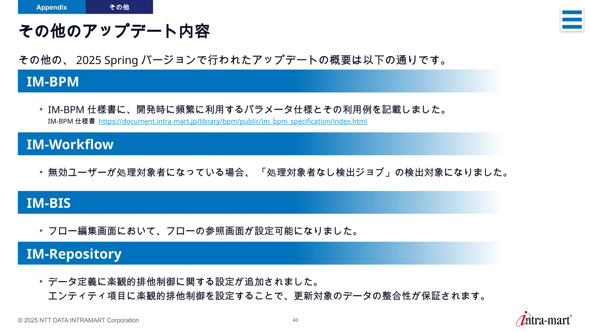 © 2025 NTT DATA INTRAMART Corporation 40
その他のアップデート内容
その他の、 2025 Spring バージョンで行われたアップデートの概要は以下の通りです。
Appendix その他
• 無効ユーザーが処理対象者になっている場合、 「処理対象者なし検出ジョブ」の検出対象になりました。
IM-Workflow
• フロー編集画面において、フローの参照画面が設定可能になりました。
IM-BIS
IM-Repository
• データ定義に楽観的排他制御に関する設定が追加されました。
エンティティ項目に楽観的排他制御を設定することで、更新対象のデータの整合性が保証されます。
• IM-BPM 仕様書に、開発時に頻繁に利用するパラメータ仕様とその利用例を記載しました。
IM-BPM 仕様書 https://document.intra-mart.jp/library/bpm/public/im_bpm_specification/index.html
IM-BPM
 