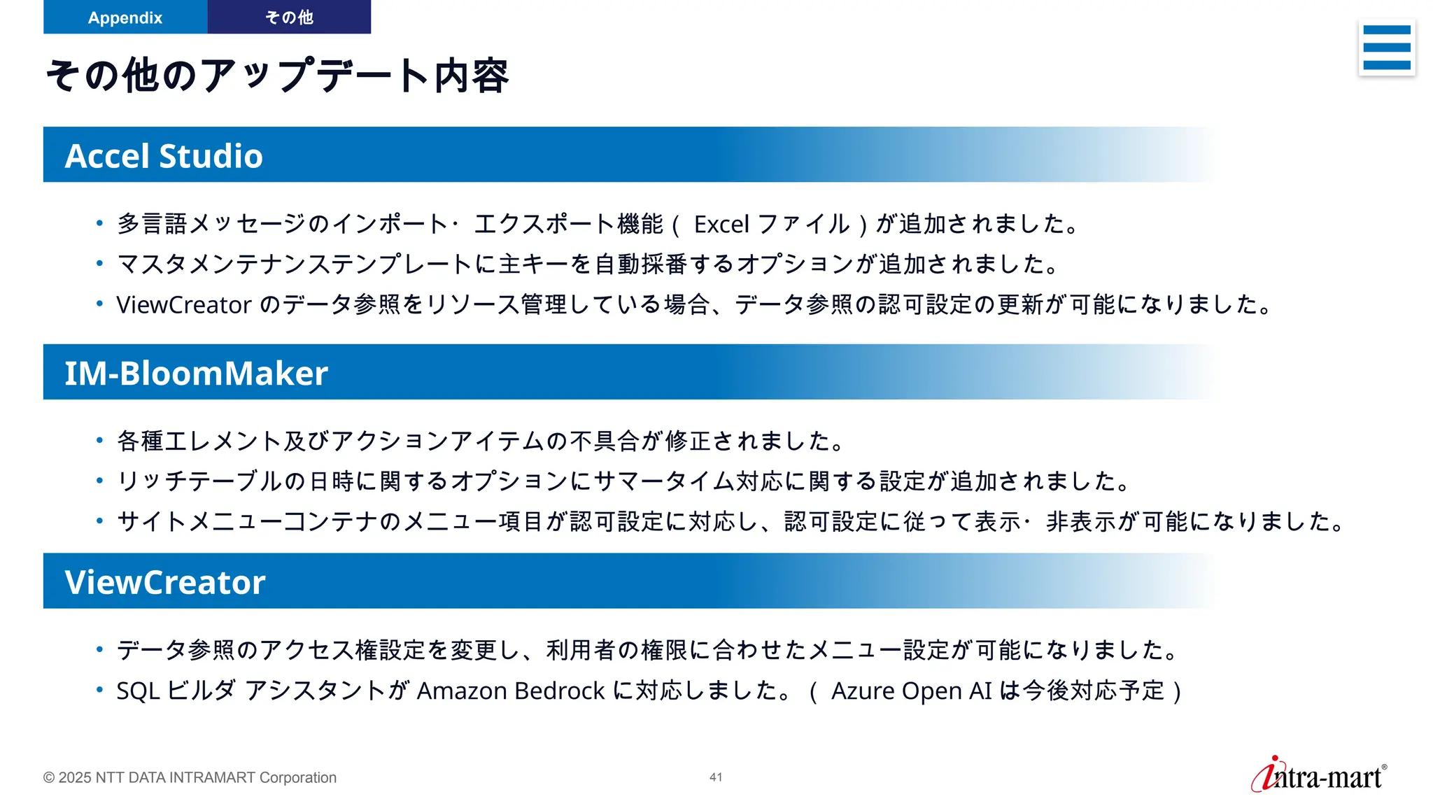 © 2025 NTT DATA INTRAMART Corporation 41
その他のアップデート内容
Appendix その他
• 多言語メッセージのインポート・エクスポート機能（ Excel ファイル）が追加されました。
• マスタメンテナンステンプレートに主キーを自動採番するオプションが追加されました。
• ViewCreator のデータ参照をリソース管理している場合、データ参照の認可設定の更新が可能になりました。
Accel Studio
• 各種エレメント及びアクションアイテムの不具合が修正されました。
• リッチテーブルの日時に関するオプションにサマータイム対応に関する設定が追加されました。
• サイトメニューコンテナのメニュー項目が認可設定に対応し、認可設定に従って表示・非表示が可能になりました。
IM-BloomMaker
• データ参照のアクセス権設定を変更し、利用者の権限に合わせたメニュー設定が可能になりました。
• SQL ビルダ アシスタントが Amazon Bedrock に対応しました。（ Azure Open AI は今後対応予定）
ViewCreator
 