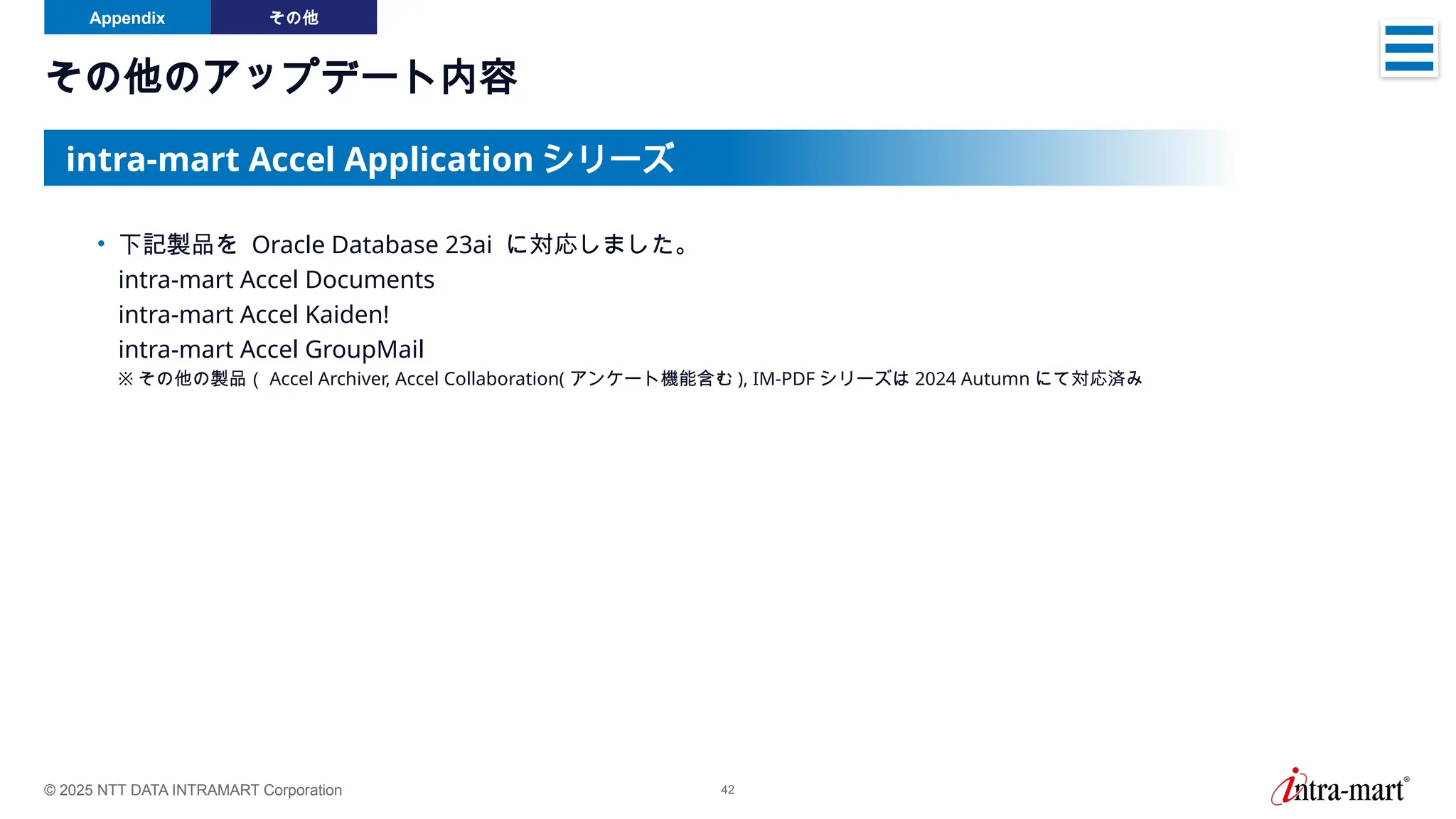 © 2025 NTT DATA INTRAMART Corporation 42
その他のアップデート内容
Appendix その他
• 下記製品を Oracle Database 23ai に対応しました。
intra-mart Accel Documents
intra-mart Accel Kaiden!
intra-mart Accel GroupMail
※ その他の製品（ Accel Archiver, Accel Collaboration( アンケート機能含む ), IM-PDF シリーズは 2024 Autumn にて対応済み
intra-mart Accel Application シリーズ
 
