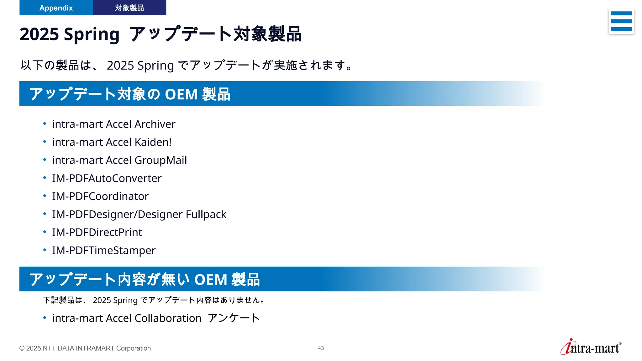 © 2025 NTT DATA INTRAMART Corporation 43
2025 Spring アップデート対象製品
以下の製品は、 2025 Spring でアップデートが実施されます。
• intra-mart Accel Archiver
• intra-mart Accel Kaiden!
• intra-mart Accel GroupMail
• IM-PDFAutoConverter
• IM-PDFCoordinator
• IM-PDFDesigner/Designer Fullpack
• IM-PDFDirectPrint
• IM-PDFTimeStamper
• intra-mart Accel Collaboration アンケート
下記製品は、 2025 Spring でアップデート内容はありません。
アップデート対象の OEM 製品
アップデート内容が無い OEM 製品
Appendix 対象製品
 