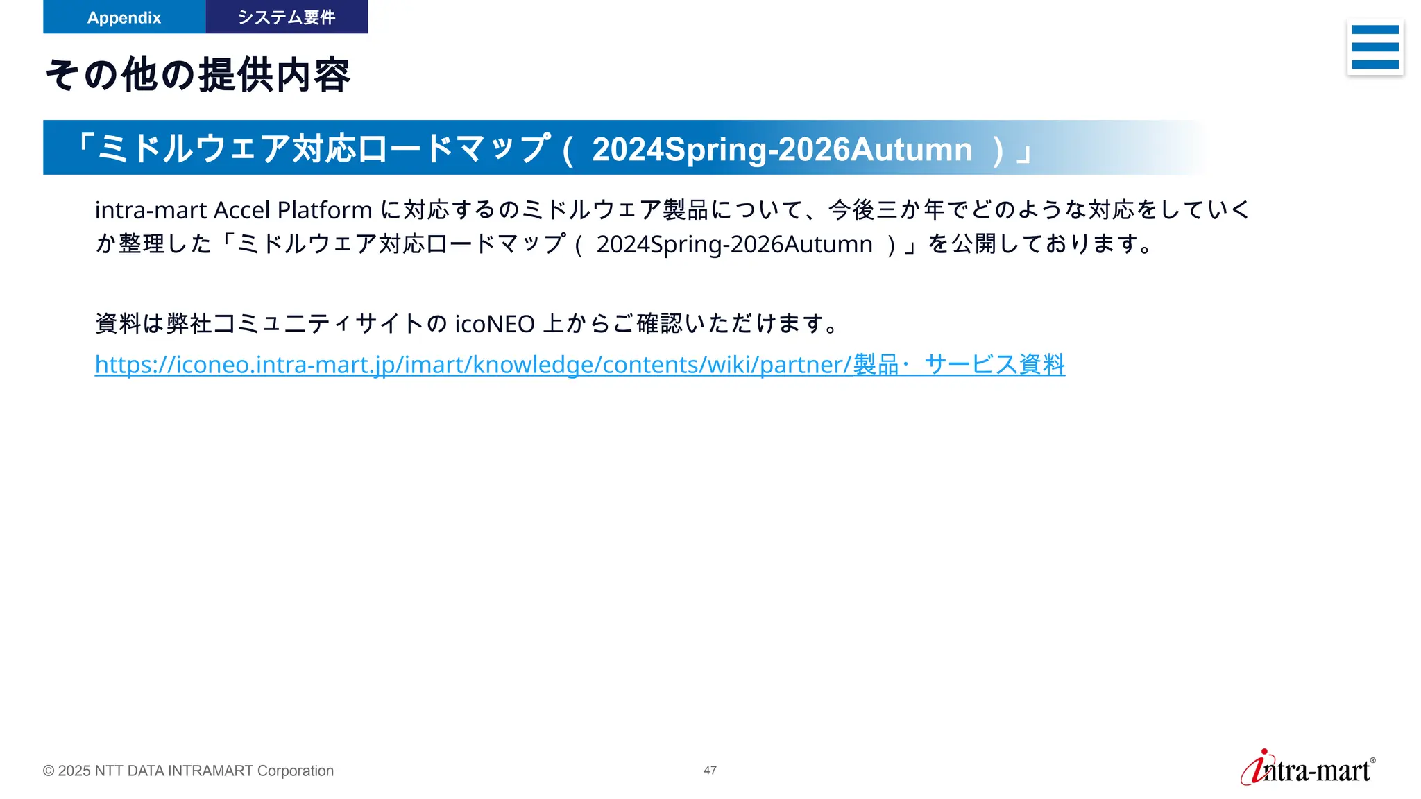 © 2025 NTT DATA INTRAMART Corporation 47
その他の提供内容
intra-mart Accel Platform に対応するのミドルウェア製品について、今後三か年でどのような対応をしていく
か整理した「ミドルウェア対応ロードマップ（ 2024Spring-2026Autumn ）」を公開しております。
資料は弊社コミュニティサイトの icoNEO 上からご確認いただけます。
https://iconeo.intra-mart.jp/imart/knowledge/contents/wiki/partner/製品・サービス資料
「ミドルウェア対応ロードマップ（ 2024Spring-2026Autumn ）」
Appendix システム要件
 