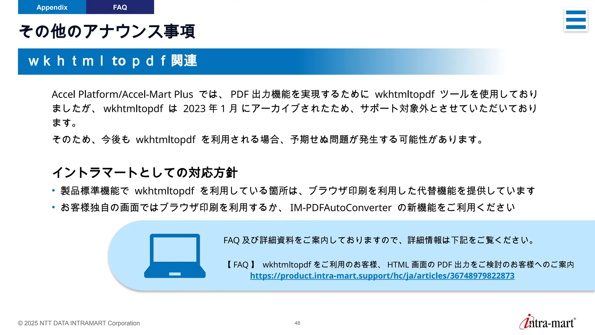 © 2025 NTT DATA INTRAMART Corporation 48
その他のアナウンス事項
Appendix FAQ
Accel Platform/Accel-Mart Plus では、 PDF 出力機能を実現するために wkhtmltopdf ツールを使用しており
ましたが、 wkhtmltopdf は 2023 年 1 月 にアーカイブされたため、サポート対象外とさせていただいており
ます。
そのため、今後も wkhtmltopdf を利用される場合、予期せぬ問題が発生する可能性があります。
イントラマートとしての対応方針
• 製品標準機能で wkhtmltopdf を利用している箇所は、ブラウザ印刷を利用した代替機能を提供しています
• お客様独自の画面ではブラウザ印刷を利用するか、 IM-PDFAutoConverter の新機能をご利用ください
OAuth 認証機能
ｗｋｈｔｍｌ to ｐｄｆ関連
FAQ 及び詳細資料をご案内しておりますので、詳細情報は下記をご覧ください。
【 FAQ 】 wkhtmltopdf をご利用のお客様、 HTML 画面の PDF 出力をご検討のお客様へのご案内
https://product.intra-mart.support/hc/ja/articles/36748979822873
 