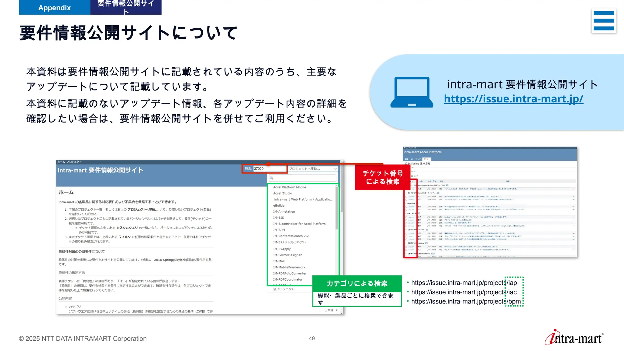 © 2025 NTT DATA INTRAMART Corporation 49
要件情報公開サイトについて
本資料は要件情報公開サイトに記載されている内容のうち、主要な
アップデートについて記載しています。
本資料に記載のないアップデート情報、各アップデート内容の詳細を
確認したい場合は、要件情報公開サイトを併せてご利用ください。
• https://issue.intra-mart.jp/projects/iap
• https://issue.intra-mart.jp/projects/iac
• https://issue.intra-mart.jp/projects/bpm
機能・製品ごとに検索できま
す
カテゴリによる検索
チケット番号
による検索
Appendix
要件情報公開サイ
ト
intra-mart 要件情報公開サイト
https://issue.intra-mart.jp/
 