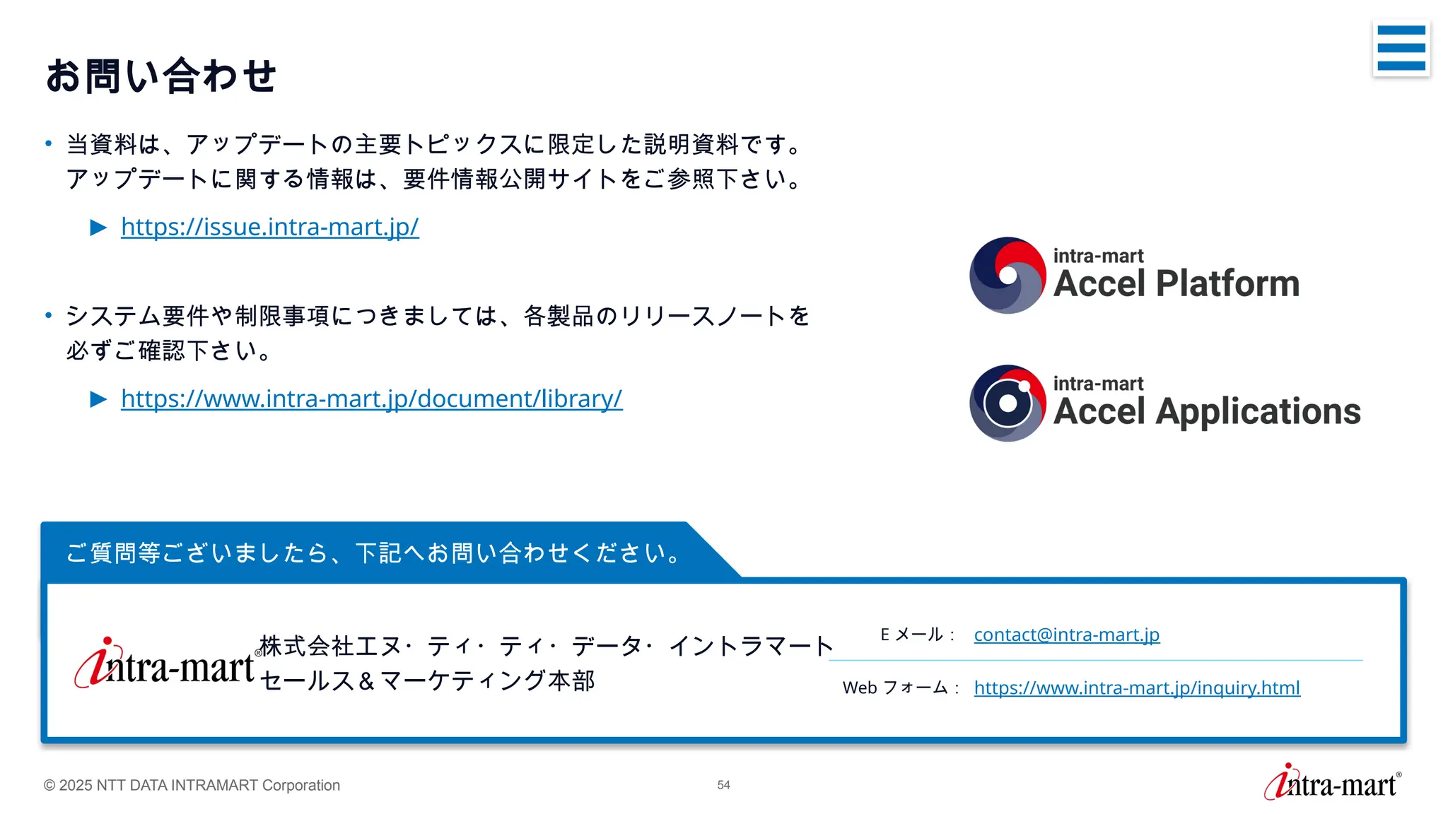© 2025 NTT DATA INTRAMART Corporation 54
ご質問等ございましたら、下記へお問い合わせください。
お問い合わせ
• 当資料は、アップデートの主要トピックスに限定した説明資料です。
アップデートに関する情報は、要件情報公開サイトをご参照下さい。
► https://issue.intra-mart.jp/
• システム要件や制限事項につきましては、各製品のリリースノートを
必ずご確認下さい。
► https://www.intra-mart.jp/document/library/
株式会社エヌ・ティ・ティ・データ・イントラマート
セールス＆マーケティング本部
E メール： contact@intra-mart.jp
Web フォーム： https://www.intra-mart.jp/inquiry.html
 