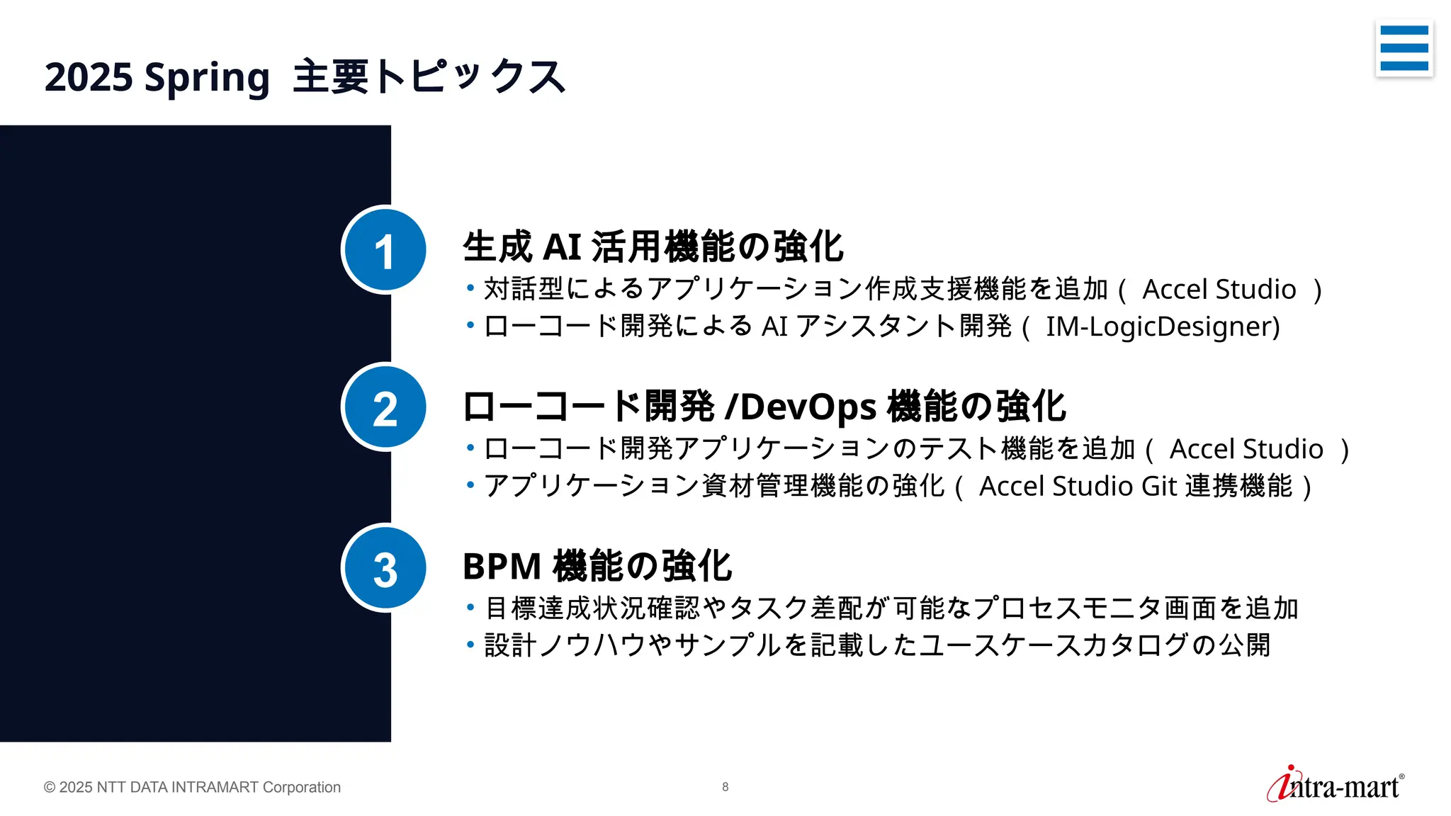 © 2025 NTT DATA INTRAMART Corporation 8
2025 Spring 主要トピックス
生成 AI 活用機能の強化
• 対話型によるアプリケーション作成支援機能を追加（ Accel Studio ）
• ローコード開発による AI アシスタント開発（ IM-LogicDesigner)
1
ローコード開発 /DevOps 機能の強化
• ローコード開発アプリケーションのテスト機能を追加（ Accel Studio ）
• アプリケーション資材管理機能の強化（ Accel Studio Git 連携機能）
2
BPM 機能の強化
• 目標達成状況確認やタスク差配が可能なプロセスモニタ画面を追加
• 設計ノウハウやサンプルを記載したユースケースカタログの公開
3
 