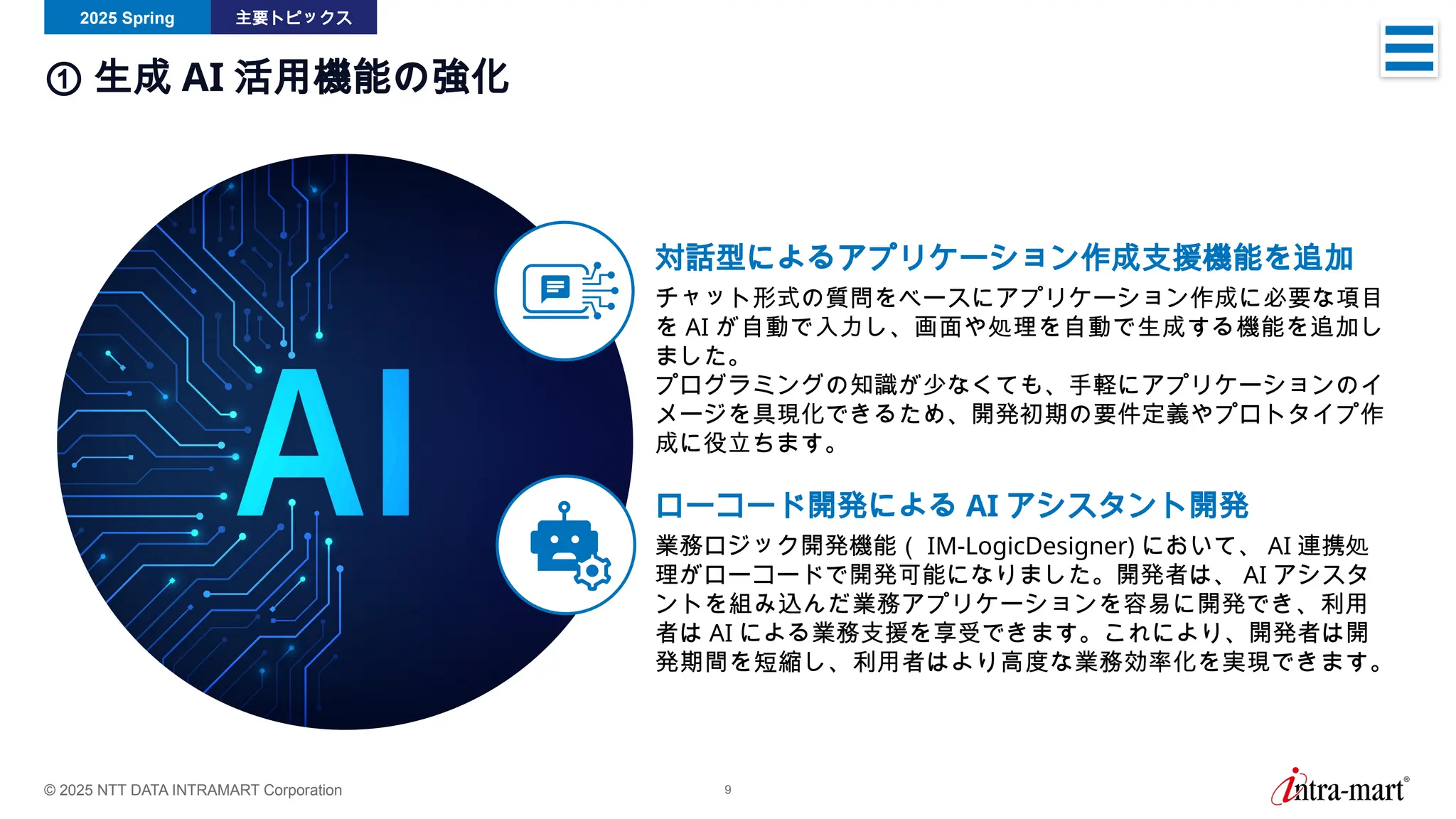 © 2025 NTT DATA INTRAMART Corporation 9
2025 Spring 主要トピックス
① 生成 AI 活用機能の強化
対話型によるアプリケーション作成支援機能を追加
チャット形式の質問をベースにアプリケーション作成に必要な項目
を AI が自動で入力し、画面や処理を自動で生成する機能を追加し
ました。
プログラミングの知識が少なくても、手軽にアプリケーションのイ
メージを具現化できるため、開発初期の要件定義やプロトタイプ作
成に役立ちます。
ローコード開発による AI アシスタント開発
業務ロジック開発機能（ IM-LogicDesigner) において、 AI 連携処
理がローコードで開発可能になりました。開発者は、 AI アシスタ
ントを組み込んだ業務アプリケーションを容易に開発でき、利用
者は AI による業務支援を享受できます。これにより、開発者は開
発期間を短縮し、利用者はより高度な業務効率化を実現できます。
 