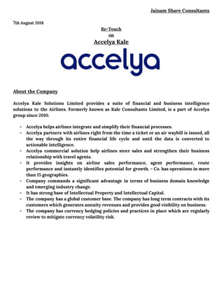 Jainam Share Consultants 
 
7​th August 2018 
Re-Touch  
on 
Accelya Kale 
 
 
About the Company 
Accelya Kale Solutions Limited provides a suite of financial and business intelligence                       
solutions to the Airlines. Formerly known as Kale Consultants Limited, is a part of Accelya                             
group since 2010.  
- Accelya helps airlines integrate and simplify their financial processes.  
- Accelya partners with airlines right from the time a ticket or an air waybill is issued, all                                 
the way through its entire financial life cycle and until the data is converted to                             
actionable intelligence.  
- Accelya commercial solution help airlines steer sales and strengthen their business                     
relationship with travel agents.  
- It provides insights on airline sales performance, agent performance, route                   
performance and instantly identifies potential for growth. - Co. has operations in more                         
than 15 geographies.  
- Company commands a significant advantage in terms of business domain knowledge                     
and emerging industry change.  
- It has strong base of Intellectual Property and Intellectual Capital.  
- The company has a global customer base. The company has long term contracts with its                             
customers which generates annuity revenues and provides good visibility on business.  
- The company has currency hedging policies and practices in place which are regularly                         
review to mitigate currency volatility risk.  
 
 
 
 
 