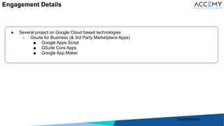 11
● Several project on Google Cloud based technologies
○ Gsuite for Business (& 3rd Party Marketplace Apps)
■ Google Apps Script
■ GSuite Core Apps
■ Google App Maker
Engagement Details
CONFIDENTIAL
 