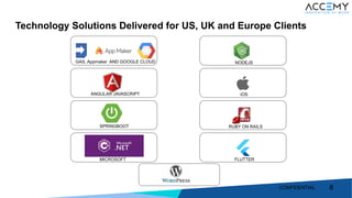 8
Technology Solutions Delivered for US, UK and Europe Clients
88
GAS, Appmaker AND GOOGLE CLOUD
ANGULAR JAVASCRIPT
SPRINGBOOT
MICROSOFT FLUTTER
RUBY ON RAILS
iOS
NODEJS
CONFIDENTIAL
 