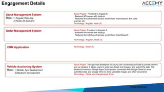 9
Stock Management System
Role- 1) Angular Web App
2) Node JS Backend
Order Management System
CRM Application
Vehicle Auctioning System
Role- 1) Mobile App development
2) Backend development
About Project: Frontend in Angular 8.
- Backend API server with Node.js.
- Features like role based access, excel sheet import/export, Bar code
scanner, etc.
Technology: Angular, Node JS
Technology: Node JS
About Project: Frontend in Angular 8.
- Backend API server with Node.js.
- Features like role based access, excel sheet import/export.
Technology: Angular , Node JS
About Project: The app was developed for luxury cars' auctioning and sale by private owners
and car dealers. It allows users to enter car details and images, and submit the data. The
Backend involves a Google Apps Script project connected with Google Sheet to store
submitted data and Google Drive to store uploaded images and other documents
Technology: Flutter and Google Apps Script
Engagement Details
CONFIDENTIAL
 
