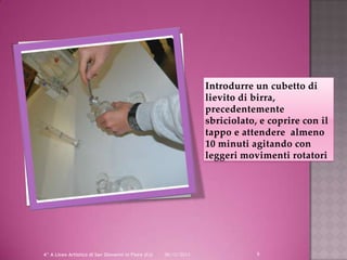 Introdurre un cubetto di
lievito di birra,
precedentemente
sbriciolato, e coprire con il
tappo e attendere almeno
10 minuti agitando con
leggeri movimenti rotatori

4^ A Liceo Artistico di San Giovanni in Fiore (Cs)

06/12/2013

9

 