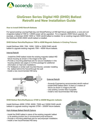 Accendo Electronics Ltd.
                                    9-160 Gibson Drive Unit 9
                                    Markham, ON. L3R 3K1 Canada
                                    Tel: 905-475-2067
                                    Fax: 905-470-0168




              GloGreen Series Digital HID (DHID) Ballast
                 Retrofit and New Installation Guide

How to Install DHID Retrofit Ballasts

For typical existing Low-bay/High-bay and Street/Parking Lot HID light fixture applications, a core and coil
(magnetic) ballast of 70W to 1,000W power will be upgraded. For a magnetic 250W fixture upgrade, for
example, a GloGreen DHID 100W or 150W retrofit ballast is installed; for an existing magnetic 400W fixture,
the GloGreen DHID 250W retrofit ballast is installed.

DHID Ballast Retrofits/Replaces 70W to 450W Magnetic Ballasts in Existing Fixtures:

Install GloGreen 50W, 70W, 100W, 150W or 250W DHID retrofit
ballast to upgrade existing magnetic 70W – 450W fixture ballasts.

Internal Retrofit

 - Install the DHID ballast inside the existing magnetic ballast HID
  fixture housing as shown in the image to the right.
- Provide a mounting plate/heat sink for secure installation in the
  housing (please see pages 2-3 of this package for additional
  information on heat sink installation)
- For Wallpack or similar wall mounted fixtures; consider installing
  the ballast behind the fixture/through the wall
- Install a new recommended HID lamp



                                                           External Retrofit

                                                           - Accendo Engineering recommended retrofit method
                                                           - Install DHID ballast within 15 feet or 5 meters of
                                                             fixture as shown in image to the left.
                                                           - Use existing Junction Box if possible
                                                           - Install a new recommended HID lamp



DHID Ballast Retrofits/Replaces 575W to 2000W Magnetic ballasts:

Install GloGreen 400W, 575W, 600W, 750W and 1000W DHID retrofit
ballasts to upgrade existing magnetic 575W – 2000W fixture ballasts.

High-Wattage Ballast Retrofit Options

- Install the DHID ballast in place of the existing magnetic ballast
  in its existing junction box or environment proof enclosure.
- Provide a mounting plate/heat sink for secure/proper installation.
- Install a new recommended HID lamp
 