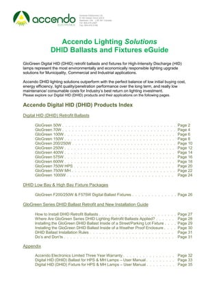 Accendo Electronics Ltd.
                                   9-160 Gibson Drive Unit 9
                                   Markham, ON. L3R 3K1 Canada
                                   Tel: 905-475-2067
                                   Fax: 905-470-0168




                   Accendo Lighting Solutions
                 DHID Ballasts and Fixtures eGuide
GloGreen Digital HID (DHID) retrofit ballasts and fixtures for High-Intensity Discharge (HID)
lamps represent the most environmentally and economically responsible lighting upgrade
solutions for Municipality, Commercial and Industrial applications.

Accendo DHID lighting solutions outperform with the perfect balance of low initial buying cost,
energy efficiency, light quality/penetration performance over the long term, and really low
maintenance/ consumable costs for Industry’s best return on lighting investment.
Please explore our Digital HID (DHID) products and their applications on the following pages.

Accendo Digital HID (DHID) Products Index
Digital HID (DHID) Retrofit Ballasts

       GloGreen 50W . . . . . . . . . . . . . . . . . . . . . . . . . . . . . . . . . . .       Page 2
       GloGreen 70W . . . . . . . . . . . . . . . . . . . . . . . . . . . . . . . . . . .       Page 4
       GloGreen 100W . . . . . . . . . . . . . . . . . . . . . . . . . . . . . . . . . .        Page 6
       GloGreen 150W . . . . . . . . . . . . . . . . . . . . . . . . . . . . . . . . . .        Page 8
       GloGreen 200/250W . . . . . . . . . . . . . . . . . . . . . . . . . . . . . . . .        Page 10
       GloGreen 250W . . . . . . . . . . . . . . . . . . . . . . . . . . . . . . . . . .        Page 12
       GloGreen 400W . . . . . . . . . . . . . . . . . . . . . . . . . . . . . . . . . .        Page 14
       GloGreen 575W . . . . . . . . . . . . . . . . . . . . . . . . . . . . . . . . . .        Page 16
       GloGreen 600W . . . . . . . . . . . . . . . . . . . . . . . . . . . . . . . . . .        Page 18
       GloGreen 750W HPS . . . . . . . . . . . . . . . . . . . . . . . . . . . . . . .          Page 20
       GloGreen 750W MH . . . . . . . . . . . . . . . . . . . . . . . . . . . . . . . .         Page 22
       GloGreen 1000W . . . . . . . . . . . . . . . . . . . . . . . . . . . . . . . . .         Page 24

DHID Low Bay & High Bay Fixture Packages

       GloGreen F200/250W & F575W Digital Ballast Fixtures . . . . . . . . . . . . . . Page 26

GloGreen Series DHID Ballast Retrofit and New Installation Guide

       How to Install DHID Retrofit Ballasts . . . . . . . . . . . . . . . . . . . . . . . .    Page 27
       Where Are GloGreen Series DHID Lighting Retrofit Ballasts Applied? . . . . . .           Page 28
       lnstalling the GloGreen DHID Ballast Inside of a Street/Parking Lot Fixture . . . .      Page 29
       Installing the GloGreen DHID Ballast Inside of a Weather Proof Enclosure . . . .         Page 30
       DHID Ballast Installation Rules . . . . . . . . . . . . . . . . . . . . . . . . . .      Page 31
       Do’s and Don’ts . . . . . . . . . . . . . . . . . . . . . . . . . . . . . . . . . .      Page 31

Appendix

       Accendo Electronics Limited Three Year Warranty . . . . . . . . . . . . . . . . Page 32
       Digital HID (DHID) Ballast for HPS & MH Lamps – User Manual . . . . . . . . . Page 33
       Digital HID (DHID) Fixture for HPS & MH Lamps – User Manual . . . . . . . . . Page 35
 