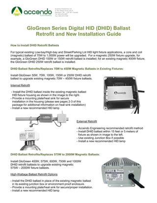 Accendo Electronics Ltd.
                                     9-160 Gibson Drive Unit 9
                                     Markham, ON. L3R 3K1 Canada
                                     Tel: 905-475-2067
                                     Fax: 905-470-0168




              GloGreen Series Digital HID (DHID) Ballast
                 Retrofit and New Installation Guide

How to Install DHID Retrofit Ballasts

For typical existing Low-bay/High-bay and Street/Parking Lot HID light fixture applications, a core and coil
(magnetic) ballast of 70W to 1,000W power will be upgraded. For a magnetic 250W fixture upgrade, for
example, a GloGreen DHID 100W or 150W retrofit ballast is installed; for an existing magnetic 400W fixture,
the GloGreen DHID 250W retrofit ballast is installed.

DHID Ballast Retrofits/Replaces 70W to 450W Magnetic Ballasts in Existing Fixtures:

Install GloGreen 50W, 70W, 100W, 150W or 250W DHID retrofit
ballast to upgrade existing magnetic 70W – 450W fixture ballasts.

Internal Retrofit

 - Install the DHID ballast inside the existing magnetic ballast
  HID fixture housing as shown in the image to the right.
- Provide a mounting plate/heat sink for secure
  installation in the housing (please see pages 2-3 of this
  package for additional information on heat sink installation)
- Install a new recommended HID lamp



                                                              External Retrofit

                                                              - Accendo Engineering recommended retrofit method
                                                              - Install DHID ballast within 15 feet or 5 meters of
                                                                fixture as shown in image to the left.
                                                              - Use existing Junction Box if possible
                                                              - Install a new recommended HID lamp



DHID Ballast Retrofits/Replaces 575W to 2000W Magnetic Ballasts:

Install GloGreen 400W, 575W, 600W, 750W and 1000W
DHID retrofit ballasts to upgrade existing magnetic
575W – 2000W fixture ballasts.

High-Wattage Ballast Retrofit Options

- Install the DHID ballast in place of the existing magnetic ballast
  in its existing junction box or environment proof enclosure.
- Provide a mounting plate/heat sink for secure/proper installation.
- Install a new recommended HID lamp
 