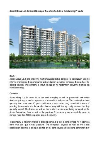 Accent Group Ltd ­ Eminent Developer Ascertain To Deliver Outstanding Projects 




Brief:­
Accent Group Ltd, being one of the most famous real estate developer is continuously working 
in terms of improving the performance and satisfaction as well as increasing the quality of the  
existing services. This company is known to support the residents by delivering the financial 
inclusion strategy. 

Content:­
Accent   Group   Ltd   is   known   to   be   the   most   emerging   as   well   as   preeminent   real   estate  
developer gaining its pan India presence in terms of the realty sector. The company has been 
operating from more than 40 years and hence is seen to be firmly committed in terms of 
providing the residents with the excellent homes along with the top quality services that they 
generally expect. The homes as well as the resident services are being managed by the  
Accent Foundation, Nene as well as the peerless. This company has successfully known to 
manage more than 19000 properties across the country.

The company is not only involved in building homes, but they tend to provide the residents a  
home   that   can   give   utmost   pleasure.   The   company’s   physical   as   well   as   the   social 
regeneration activities is being supported by our core services and is being administered by 
 