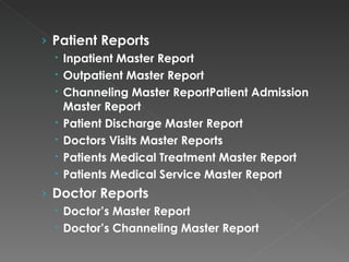 Patient Reports Inpatient Master Report Outpatient Master Report Channeling Master ReportPatient Admission Master Report Patient Discharge Master Report Doctors Visits Master Reports Patients Medical Treatment Master Report Patients Medical Service Master Report Doctor Reports Doctor’s Master Report Doctor’s Channeling Master Report 