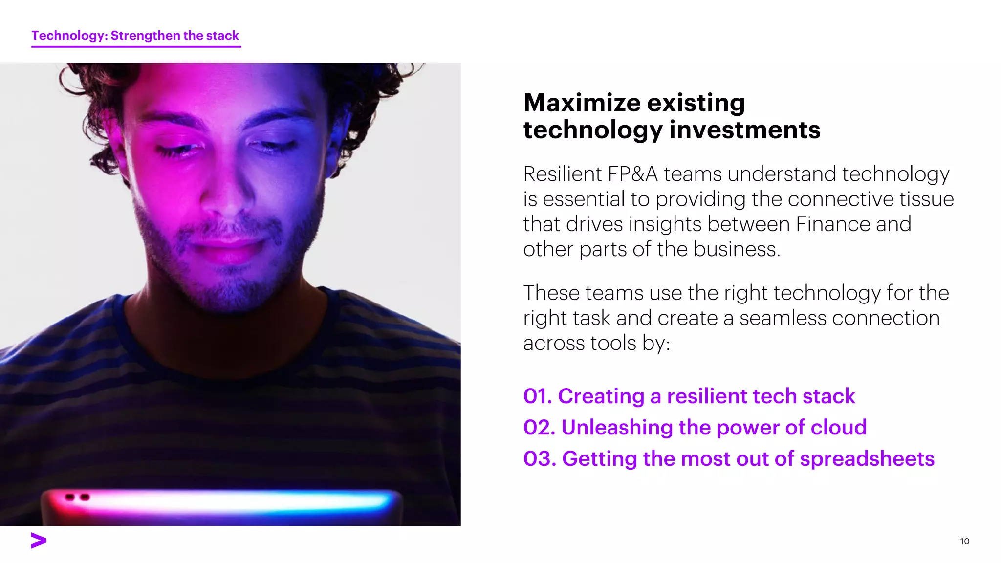 Resilient FP&A teams understand technology
is essential to providing the connective tissue
that drives insights between Finance and
other parts of the business.
These teams use the right technology for the
right task and create a seamless connection
across tools by:
Maximize existing
technology investments
10
01. Creating a resilient tech stack
02. Unleashing the power of cloud
03. Getting the most out of spreadsheets
Technology: Strengthen the stack
 