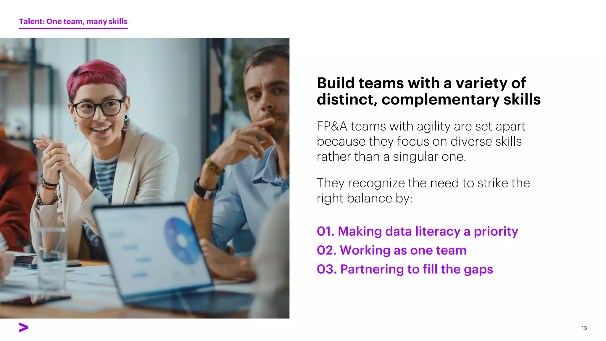 FP&A teams with agility are set apart
because they focus on diverse skills
rather than a singular one.
They recognize the need to strike the
right balance by:
Build teams with a variety of
distinct, complementary skills
13
01. Making data literacy a priority
02. Working as one team
03. Partnering to fill the gaps
Talent: One team, many skills
 