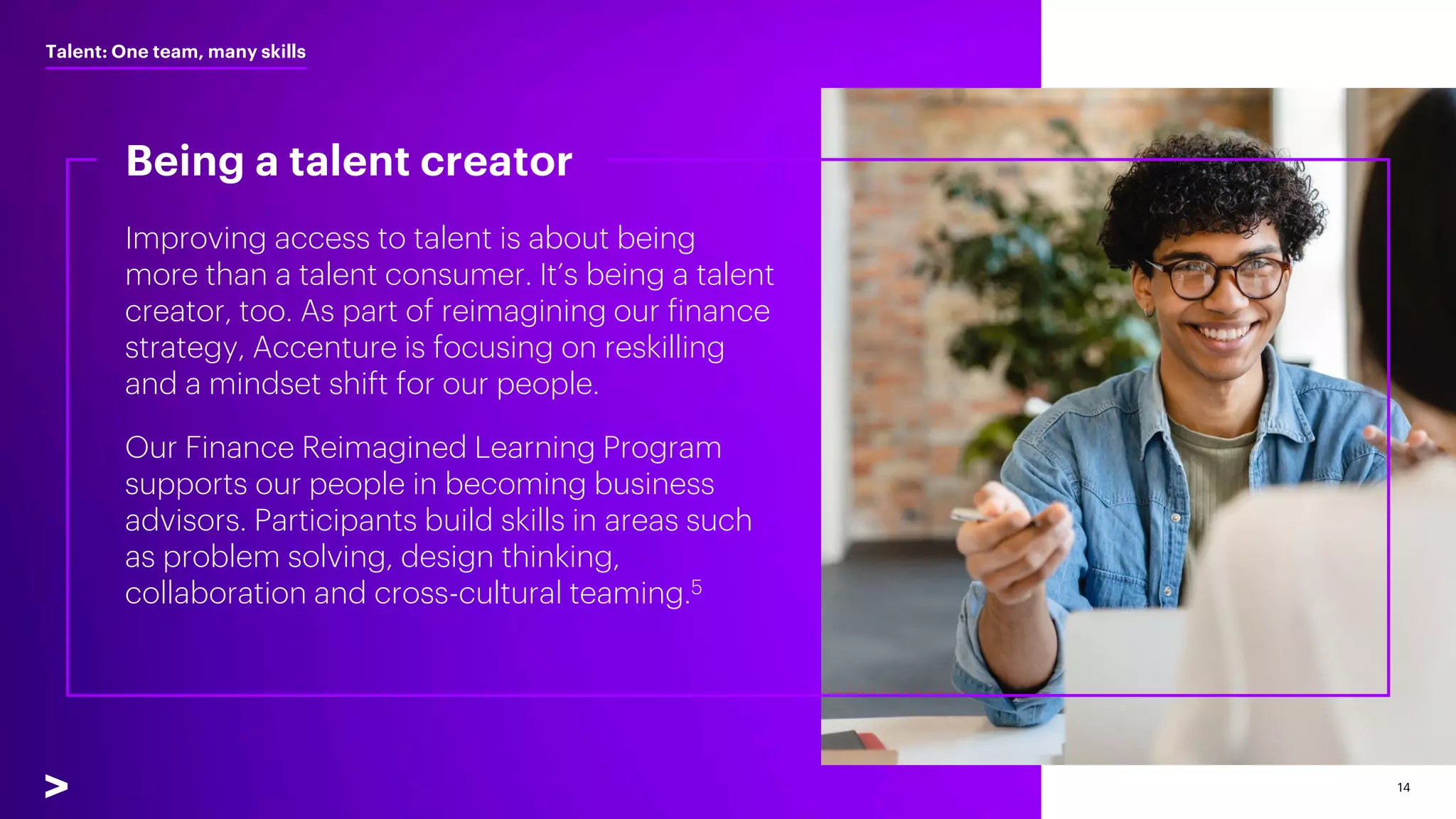14
Improving access to talent is about being
more than a talent consumer. It’s being a talent
creator, too. As part of reimagining our finance
strategy, Accenture is focusing on reskilling
and a mindset shift for our people.
Our Finance Reimagined Learning Program
supports our people in becoming business
advisors. Participants build skills in areas such
as problem solving, design thinking,
collaboration and cross-cultural teaming.5
Being a talent creator
Talent: One team, many skills
 