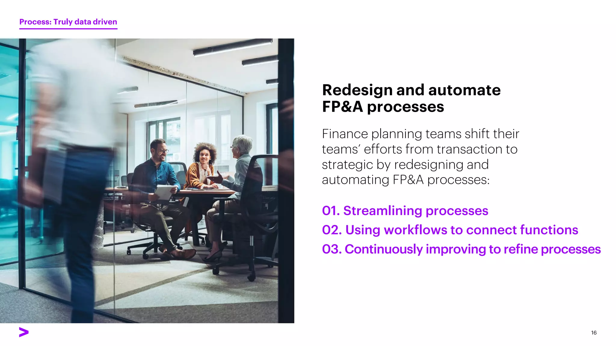 Finance planning teams shift their
teams’ efforts from transaction to
strategic by redesigning and
automating FP&A processes:
Redesign and automate
FP&A processes
16
01. Streamlining processes
02. Using workflows to connect functions
03. Continuously improving to refine processes
Process: Truly data driven
 