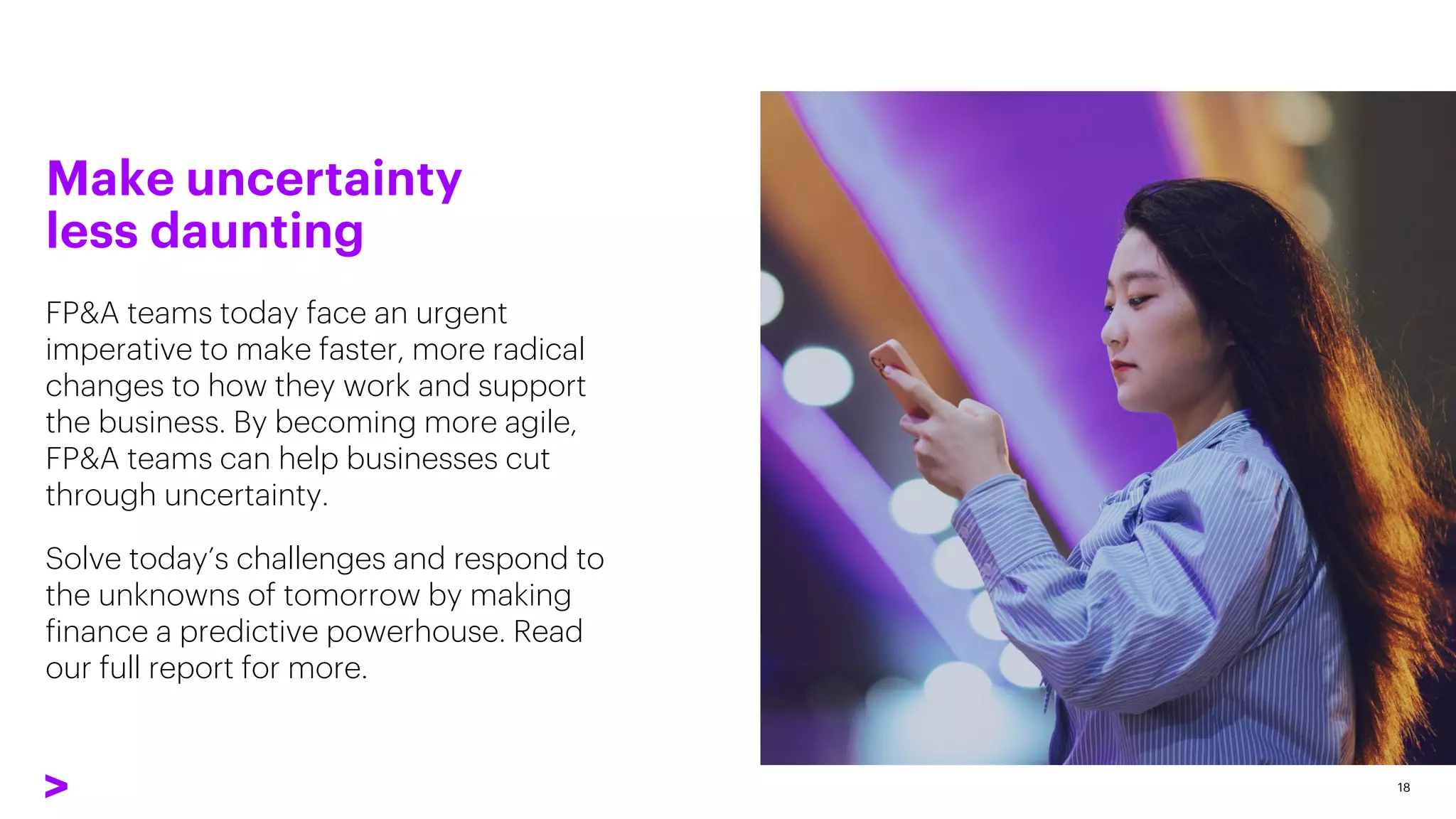 FP&A teams today face an urgent
imperative to make faster, more radical
changes to how they work and support
the business. By becoming more agile,
FP&A teams can help businesses cut
through uncertainty.
Solve today’s challenges and respond to
the unknowns of tomorrow by making
finance a predictive powerhouse. Read
our full report for more.
18
Make uncertainty
less daunting
 