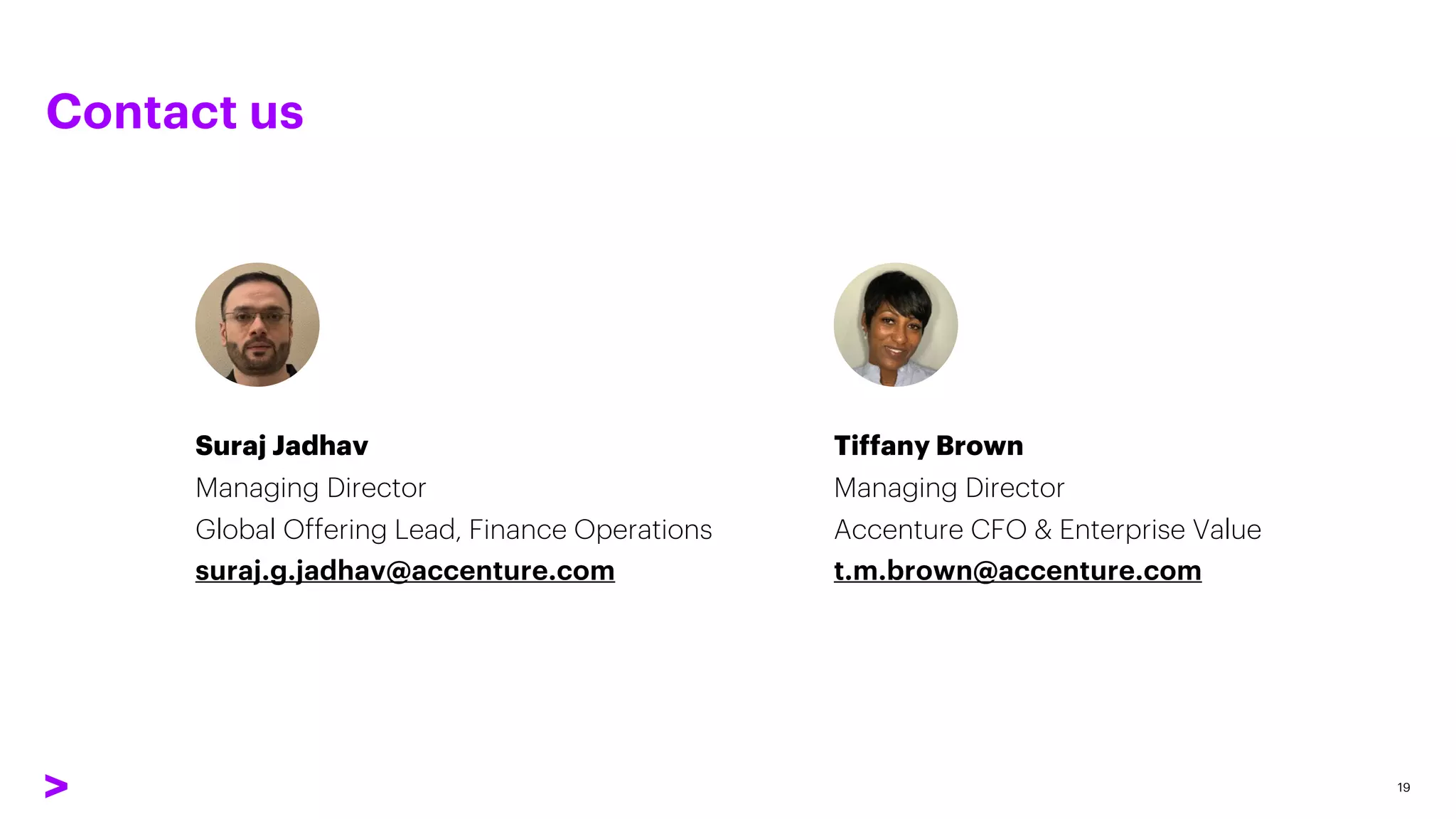 Contact us
19
Suraj Jadhav
Managing Director
Global Offering Lead, Finance Operations
suraj.g.jadhav@accenture.com
Tiffany Brown
Managing Director
Accenture CFO & Enterprise Value
t.m.brown@accenture.com
 
