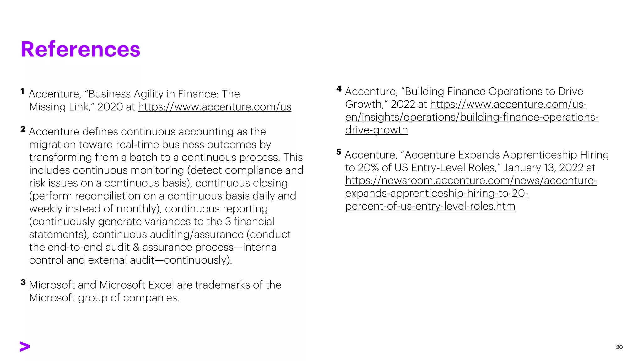 References
1 Accenture, “Business Agility in Finance: The
Missing Link,” 2020 at https://www.accenture.com/us
2 Accenture defines continuous accounting as the
migration toward real-time business outcomes by
transforming from a batch to a continuous process. This
includes continuous monitoring (detect compliance and
risk issues on a continuous basis), continuous closing
(perform reconciliation on a continuous basis daily and
weekly instead of monthly), continuous reporting
(continuously generate variances to the 3 financial
statements), continuous auditing/assurance (conduct
the end-to-end audit & assurance process—internal
control and external audit—continuously).
3 Microsoft and Microsoft Excel are trademarks of the
Microsoft group of companies.
20
4 Accenture, “Building Finance Operations to Drive
Growth,” 2022 at https://www.accenture.com/us-
en/insights/operations/building-finance-operations-
drive-growth
5 Accenture, “Accenture Expands Apprenticeship Hiring
to 20% of US Entry-Level Roles,” January 13, 2022 at
https://newsroom.accenture.com/news/accenture-
expands-apprenticeship-hiring-to-20-
percent-of-us-entry-level-roles.htm
 