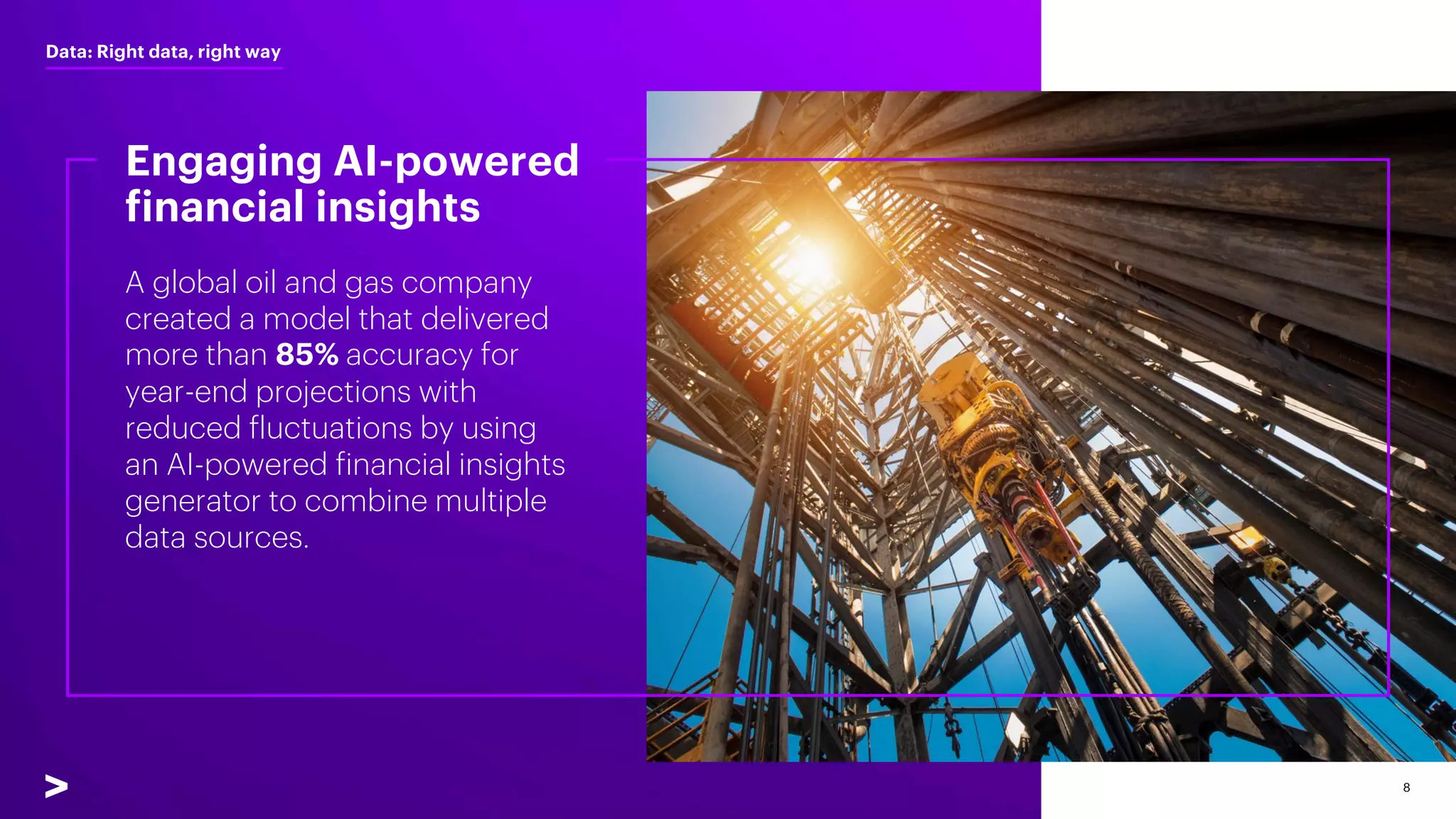 8
A global oil and gas company
created a model that delivered
more than 85% accuracy for
year-end projections with
reduced fluctuations by using
an AI-powered financial insights
generator to combine multiple
data sources.
Engaging AI-powered
financial insights
Data: Right data, right way
 